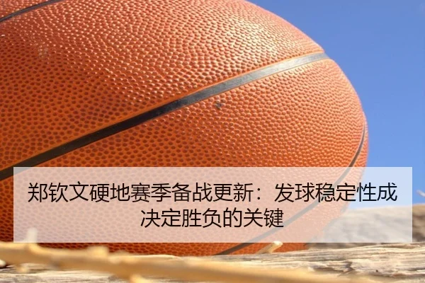 郑钦文硬地赛季备战更新：发球稳定性成决定胜负的关键